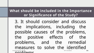 What should be included in the Importance
or Significance of the Study?
Presentation Title 07/13/2025 44
3. It should consider and discuss
the implications, including the
possible causes of the problems,
the positive effects of the
problems, and the remedial
measures to solve the identified
 
