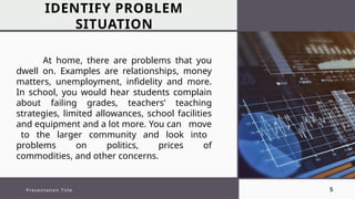 IDENTIFY PROBLEM
SITUATION
Presentation Title 5
At home, there are problems that you
dwell on. Examples are relationships, money
matters, unemployment, infidelity and more.
In school, you would hear students complain
about failing grades, teachers’ teaching
strategies, limited allowances, school facilities
and equipment and a lot more. You can move
to the larger community and look into
problems on politics, prices of
commodities, and other concerns.
 