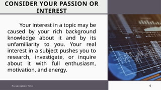 CONSIDER YOUR PASSION OR
INTEREST
Presentation Title 6
Your interest in a topic may be
caused by your rich background
knowledge about it and by its
unfamiliarity to you. Your real
interest in a subject pushes you to
research, investigate, or inquire
about it with full enthusiasm,
motivation, and energy.
 