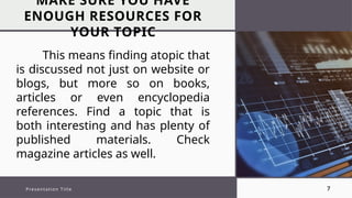 MAKE SURE YOU HAVE
ENOUGH RESOURCES FOR
YOUR TOPIC
Presentation Title 7
This means finding atopic that
is discussed not just on website or
blogs, but more so on books,
articles or even encyclopedia
references. Find a topic that is
both interesting and has plenty of
published materials. Check
magazine articles as well.
 