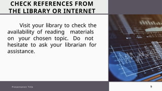 CHECK REFERENCES FROM
THE LIBRARY OR INTERNET
Presentation Title 9
Visit your library to check the
availability of reading materials
on your chosen topic. Do not
hesitate to ask your librarian for
assistance.
 