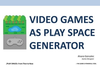 VIDEO GAMES
                         AS PLAY SPACE
                         GENERATOR
                                    Alvaro Gonzalez
                                         Game Designer

/PLAY SPACES: From Then to Now    --THE GAME A POWERFUL TOOL
 