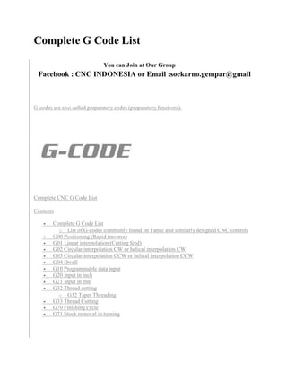 Complete G Code List 
You can Join at Our Group 
Facebook : CNC INDONESIA or Email :soekarno.gempar@gmail 
G-codes are also called preparatory codes (preparatory functions). 
Complete CNC G Code List 
Contents 
 Complete G Code List 
o List of G-codes commonly found on Fanuc and similarly designed CNC controls 
 G00 Positioning (Rapid traverse) 
 G01 Linear interpolation (Cutting feed) 
 G02 Circular interpolation CW or helical interpolation CW 
 G03 Circular interpolation CCW or helical interpolation CCW 
 G04 Dwell 
 G10 Programmable data input 
 G20 Input in inch 
 G21 Input in mm 
 G32 Thread cutting 
o G32 Taper Threading 
 G33 Thread Cutting 
 G70 Finishing cycle 
 G71 Stock removal in turning 
 