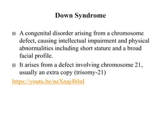  A congenital disorder arising from a chromosome
defect, causing intellectual impairment and physical
abnormalities including short stature and a broad
facial profile.
 It arises from a defect involving chromosome 21,
usually an extra copy (trisomy-21)
https://youtu.be/neXnaj4bInI
 