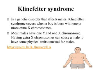  Is a genetic disorder that affects males. Klinefelter
syndrome occurs when a boy is born with one or
more extra X chromosomes.
 Most males have one Y and one X chromosome.
Having extra X chromosomes can cause a male to
have some physical traits unusual for males.
https://youtu.be/4_8nmveyl1A
 