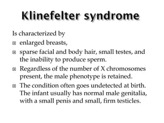 Is characterized by
 enlarged breasts,
 sparse facial and body hair, small testes, and
the inability to produce sperm.
 Regardless of the number of X chromosomes
present, the male phenotype is retained.
 The condition often goes undetected at birth.
The infant usually has normal male genitalia,
with a small penis and small, firm testicles.
 
