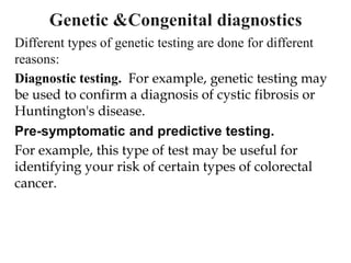 Different types of genetic testing are done for different
reasons:
Diagnostic testing. For example, genetic testing may
be used to confirm a diagnosis of cystic fibrosis or
Huntington's disease.
Pre-symptomatic and predictive testing.
For example, this type of test may be useful for
identifying your risk of certain types of colorectal
cancer.
 