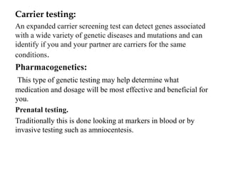 Carrier testing:
An expanded carrier screening test can detect genes associated
with a wide variety of genetic diseases and mutations and can
identify if you and your partner are carriers for the same
conditions.
Pharmacogenetics:
This type of genetic testing may help determine what
medication and dosage will be most effective and beneficial for
you.
Prenatal testing.
Traditionally this is done looking at markers in blood or by
invasive testing such as amniocentesis.
 