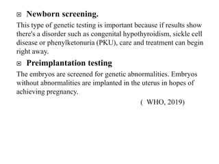  Newborn screening.
This type of genetic testing is important because if results show
there's a disorder such as congenital hypothyroidism, sickle cell
disease or phenylketonuria (PKU), care and treatment can begin
right away.
 Preimplantation testing
The embryos are screened for genetic abnormalities. Embryos
without abnormalities are implanted in the uterus in hopes of
achieving pregnancy.
( WHO, 2019)
 