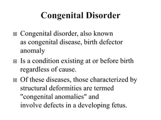  Congenital disorder, also known
as congenital disease, birth defector
anomaly
 Is a condition existing at or before birth
regardless of cause.
 Of these diseases, those characterized by
structural deformities are termed
"congenital anomalies" and
involve defects in a developing fetus.
 