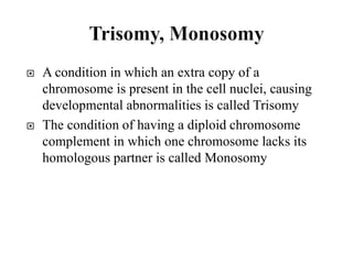  A condition in which an extra copy of a
chromosome is present in the cell nuclei, causing
developmental abnormalities is called Trisomy
 The condition of having a diploid chromosome
complement in which one chromosome lacks its
homologous partner is called Monosomy
 