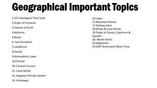 Geographical Important Topics
1.GTS Geological Time Scale
2.Origin of Universe
3.Interior of Earth
4.Volcanos
5.Rocks
6. Soil Formation
7.Landforms
8.Clouds
9.Atmospheric Layer
10.Climate
10.1 Ocean Current
11. Local Winds
12. Koppean Climate System
13. Himalayas
14.Lakes
15.Mountain Passes
17.Railway Zone
18.Winds & Local Winds
19.Tropic of Cancer, Capricorn &
Equator
20. World Straits
21.Vegetation
22.GMT Greenwich Mean Time
 