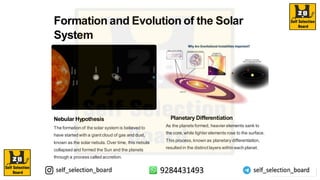 Formation and Evolution of the Solar
System
Nebular Hypothesis
The formation of the solar system is believed to
have started with a giant cloud of gas and dust,
known as the solar nebula. Over time, this nebula
collapsed and formed the Sun and the planets
through a process called accretion.
Planetary Differentiation
As the planets formed, heavier elements sank to
the core, while lighter elements rose to the surface.
This process, known as planetary differentiation,
resulted in the distinct layers within each planet.
 