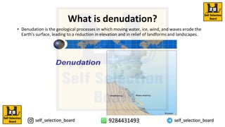 What is denudation?
• Denudation is the geological processes in which moving water, ice, wind, and waves erode the
Earth's surface, leading to a reduction in elevation and in relief of landforms and landscapes.
 