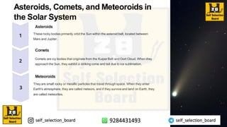 Asteroids, Comets, and Meteoroids in
the Solar System
Asteroids
These rocky bodies primarily orbit the Sun within the asteroid belt, located between
Mars and Jupiter.
Comets
Comets are icy bodies that originate from the Kuiper Belt and Oort Cloud. When they
approach the Sun, they exhibit a striking coma and tail due to ice sublimation.
Meteoroids
They are small rocky or metallic particles that travel through space. When they enter
Earth's atmosphere, they are called meteors, and if they survive and land on Earth, they
are called meteorites.
 