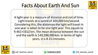Facts About Earth And Sun
A light year is a measure of distance and not of time.
Light travels at a speed of 300,000 km/second.
Considering this, the distances the light will travel in
one year is taken to be one light year. This equals to
9.461×1012 km. The mean distance between the sun
and the earth is 149,598,000km. In terms of light
years, it is 8.311minutes.
 