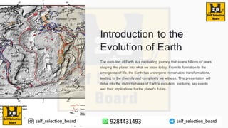Introduction to the
Evolution of Earth
The evolution of Earth is a captivating journey that spans billions of years,
shaping the planet into what we know today. From its formation to the
emergence of life, the Earth has undergone remarkable transformations,
leading to the diversity and complexity we witness. This presentation will
delve into the distinct phases of Earth's evolution, exploring key events
and their implications for the planet's future.
 