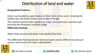 Distribution of land and water
Geographical Features:
India is surrounded by water bodies on three sides in the south, including the
Arabian Sea, the Indian Ocean, and the Bay of Bengal.
The northern part of India is girdled by a high and continuous mountain wall,
primarily the Himalayan mountain range.
Differential Heating:
Water heats up and cools down more quickly than land.
This differential heating between land and water creates different air pressure
zones in and around the Indian subcontinent.
 