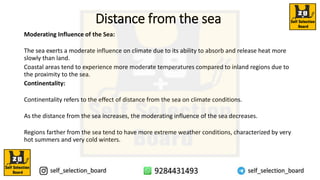 Distance from the sea
Moderating Influence of the Sea:
The sea exerts a moderate influence on climate due to its ability to absorb and release heat more
slowly than land.
Coastal areas tend to experience more moderate temperatures compared to inland regions due to
the proximity to the sea.
Continentality:
Continentality refers to the effect of distance from the sea on climate conditions.
As the distance from the sea increases, the moderating influence of the sea decreases.
Regions farther from the sea tend to have more extreme weather conditions, characterized by very
hot summers and very cold winters.
 