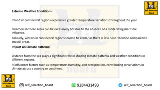 Extreme Weather Conditions:
Inland or continental regions experience greater temperature variations throughout the year.
Summers in these areas can be excessively hot due to the absence of a moderating maritime
influence.
Similarly, winters in continental regions tend to be colder as there is less heat retention compared to
coastal areas.
Impact on Climate Patterns:
Distance from the sea plays a significant role in shaping climate patterns and weather conditions in
different regions.
It influences factors such as temperature, humidity, and precipitation, contributing to variations in
climate across a country or continent.
 
