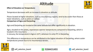 Altitude
Effect of Elevation on Temperature:
Temperature decreases with an increase in elevation or altitude.
Places located at higher elevations, such as mountainous regions, tend to be cooler than those at
lower elevations, such as plains or valleys.
Comparison of Agra and Darjeeling:
Agra and Darjeeling are located at the same latitude but differ significantly in elevation.
Agra, situated on the plains, experiences warmer temperatures compared to Darjeeling, which is
located in the mountains.
In January, the temperature in Agra is 16℃, whereas it is only 4℃ in Darjeeling.
This difference in temperature can be attributed to the higher elevation of Darjeeling, where cooler
temperatures prevail due to its mountainous terrain.
 