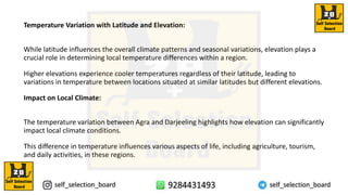 Temperature Variation with Latitude and Elevation:
While latitude influences the overall climate patterns and seasonal variations, elevation plays a
crucial role in determining local temperature differences within a region.
Higher elevations experience cooler temperatures regardless of their latitude, leading to
variations in temperature between locations situated at similar latitudes but different elevations.
Impact on Local Climate:
The temperature variation between Agra and Darjeeling highlights how elevation can significantly
impact local climate conditions.
This difference in temperature influences various aspects of life, including agriculture, tourism,
and daily activities, in these regions.
 