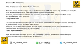 Role in Rainfall Distribution:
Relief plays a crucial role in the distribution of rainfall.
Windward sides of mountain ranges, such as the Western Ghats and Assam, receive high rainfall due to orographic
lifting, where moist air is forced to rise and condense, resulting in precipitation.
In contrast, leeward or downwind areas may experience less rainfall due to the rain shadow effect, where
descending air leads to dry conditions.
Examples from India:
The windward sides of the Western Ghats and Assam receive significant rainfall during the monsoon season (June
to September) due to their orographic characteristics.
In contrast, the southern plateau remains relatively dry due to its leeward position along the Western Ghats,
experiencing less rainfall compared to windward areas.
Overall Impact on Climate:
Relief features such as mountains, plateaus, and valleys have a profound impact on the climate of a region,
influencing temperature, precipitation, and wind patterns.
 