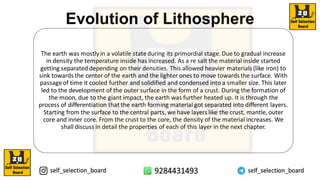 Evolution of Lithosphere
The earth was mostlyin a volatile stateduring its primordial stage. Due to gradual increase
in density the temperature inside has increased. As a re salt the material inside started
getting separated depending on their densities. This allowed heavier materials (like iron) to
sink towards the center of the earth and the lighter ones to move towards the surface. With
passageof time it cooled further and solidified and condensed into a smaller size. This later
led to the development of the outer surface in the form of a crust. During the formation of
the moon, due to the giant impact, the earth was further heated up. It is through the
process of differentiation that the earth forming material got separated into different layers.
Starting from the surface to the central parts, we have layers like the crust, mantle, outer
core and inner core. From the crust to the core, the density of the material increases. We
shall discuss in detail the properties of each of this layer in the next chapter.
 