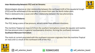 Inter-Relationship Between ITCZ and Jet Streams:
Meteorologists observe an inter-relationship between the northward shift of the equatorial trough
(ITCZ) and the withdrawal of the westerly jet stream from over the North Indian plain.
There is believed to be a cause-and-effect relationship between the two phenomena.
Effect on Wind Patterns:
The ITCZ, being a zone of low pressure, attracts winds from different directions.
The maritime Tropical air mass (mT) from the southern hemisphere crosses the equator and reaches
the low-pressure area in a general southwesterly direction, forming the southwest monsoon.
Southwest Monsoon Formation:
The moist air current associated with the southwest monsoon originates from the maritime Tropical
air mass and is a result of the northward shift of the ITCZ.
 