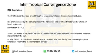 Inter Tropical Convergence Zone
ITCZ Description:
The ITCZ is described as a broad trough of low pressure located in equatorial latitudes.
It is characterized by the convergence of the northeast and southeast trade winds, where air
tends to ascend.
Movement of ITCZ:
The ITCZ is noted to lie almost parallel to the equator but shifts north or south with the apparent
movement of the sun.
In July, the ITCZ is positioned around 20°N – 25°N latitude, specifically over the Gangetic plain,
where it is referred to as the monsoon trough.
 
