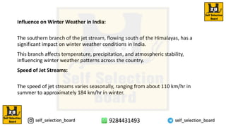 Influence on Winter Weather in India:
The southern branch of the jet stream, flowing south of the Himalayas, has a
significant impact on winter weather conditions in India.
This branch affects temperature, precipitation, and atmospheric stability,
influencing winter weather patterns across the country.
Speed of Jet Streams:
The speed of jet streams varies seasonally, ranging from about 110 km/hr in
summer to approximately 184 km/hr in winter.
 
