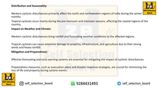 Distribution and Seasonality:
Western cyclonic disturbances primarily affect the north and northwestern regions of India during the winter
months.
Tropical cyclones occur mainly during the pre-monsoon and monsoon seasons, affecting the coastal regions of the
country.
Impact on Weather and Climate:
Western cyclonic disturbances bring rainfall and fluctuating weather conditions to the affected regions.
Tropical cyclones can cause extensive damage to property, infrastructure, and agriculture due to their strong
winds and heavy rainfall.
Mitigation and Preparedness:
Effective forecasting and early warning systems are essential for mitigating the impact of cyclonic disturbances.
Preparedness measures, such as evacuation plans and disaster response strategies, are crucial for minimizing the
loss of life and property during cyclone events.
 