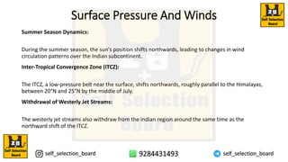 Surface Pressure And Winds
Summer Season Dynamics:
During the summer season, the sun's position shifts northwards, leading to changes in wind
circulation patterns over the Indian subcontinent.
Inter-Tropical Convergence Zone (ITCZ):
The ITCZ, a low-pressure belt near the surface, shifts northwards, roughly parallel to the Himalayas,
between 20°N and 25°N by the middle of July.
Withdrawal of Westerly Jet Streams:
The westerly jet streams also withdraw from the Indian region around the same time as the
northward shift of the ITCZ.
 