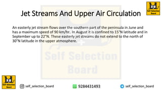 Jet Streams And Upper Air Circulation
An easterly jet stream flows over the southern part of the peninsula in June and
has a maximum speed of 90 km/hr.. In August it is confined to 15°N latitude and in
September up to 22°N. These easterly jet streams do not extend to the north of
30°N latitude in the upper atmosphere.
 