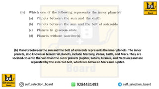 (b) Planets between the sun and the belt of asteroids represents the inner planets. The inner
planets, also known as terrestrialplanets,include Mercury,Venus, Earth, and Mars.They are
locatedcloser to the Sun than the outer planets (Jupiter, Saturn, Uranus, and Neptune) and are
separated by the asteroidbelt, which lies between Mars and Jupiter.
 