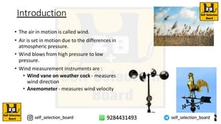 Introduction
• The air in motion is called wind.
• Air is set in motion due to the differences in
atmospheric pressure.
• Wind blows from high pressure to low
pressure.
• Wind measurement instruments are :
• Wind vane on weather cock - measures
wind direction
• Anemometer - measures wind velocity
 