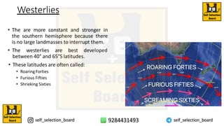 Westerlies
• The are more constant and stronger in
the southern hemisphere because there
is no large landmasses to interrupt them.
• The westerlies are best developed
between 40° and 65°S latitudes.
• These latitudes are often called:
• Roaring Forties
• Furious Fifties
• Shrieking Sixties
 