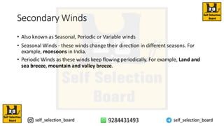 Secondary Winds
• Also known as Seasonal, Periodic or Variable winds
• Seasonal Winds - these winds change their direction in different seasons. For
example, monsoons in India.
• Periodic Winds as these winds keep flowing periodically. For example, Land and
sea breeze, mountain and valley breeze.
 