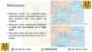 Monsoons
• Monsoon winds are seasonal winds
characterized by a complete reversal in
their direction from one season to
another.
• Monsoons were traditionally explained
as land and sea breezes on a large
scale.
• They blow from the sea to the land in
summer and from the land to the sea in
winter.
 