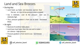 Land and Sea Breezes
• During day:
• Land heats up faster and becomes warmer than
the sea - air rises & low-pressure area is created.
• Sea is relatively cool & the pressure over sea is
relatively high.
• Thus, pressure gradient is from sea to land - sea breeze
blows.
• At night:
• Reversal of condition takes place.
• Land loses heat faster than the sea and is cooler –
air is dense – high pressure
• Pressure gradient is from land to sea - land breeze
blows
 