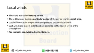 Local winds
• These are also called Tertiary Winds.
• These blow only during a particular period of the day or year in a small area.
• Local differences in temperature and pressure produce local winds.
• Such winds are local in extent and are confined to the lowest levels of the
troposphere.
• For example, Loo, Mistral, Foehn, Bora etc.
 