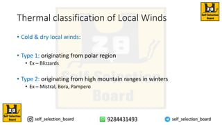 Thermal classification of Local Winds
• Cold & dry local winds:
• Type 1: originating from polar region
• Ex – Blizzards
• Type 2: originating from high mountain ranges in winters
• Ex – Mistral, Bora, Pampero
 