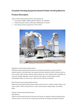 Complete Grinding Equipment Quartz Powder Grinding Machine
Product Description
Types of quartz powder grinding machine, stone grinding mill:
— — Five models: HGM80, HGM90, HGM100, HGM125, and HGM1680L
— — Finished production fineness: 300meshes~3000meshes, 5-74micron
— — The capacity (ton/hour) ranges from 0.4T/H to 30T/H
Application of quartz powder grinding machine:
HGM Series quartz powder grinding machine is the equipment specializing in producing fine and
superfine powder of non-inflammable, non-explosive and brittle materials with Moh's hardness under six,
such as calcite, chalk, limestone, dolomite, kaolin, bentonite, talc, mica, magnesite, illite, pyrophyllite and
vermiculite, sepiolite, attapulgite, rectorite, diatomite, barite, gypsum, alunite, graphite, fluorite,
rockphosphate, Kalium ore, pumice, etc., totally more than 100 kinds of materials.
Work Principle of quartz powder grinding machine:
HGM series quartz powder grinding machine mainly consist of main unit, classifier, powder collector, dust
cleaner, blower, muffler, sound-proof room, crusher, bucket elevator, storage hopper, and vibrating
feeder.
Features of quartz powder grinding machine:
High Efficiency
Under the same finished final size and the same motor power, the capacity of Gypsum powder grinding
machine is twice as much as jet mill, mixing grinder and ball mill, and energy consumption decreased
 