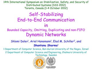 14th International Symposium on Stabilization, Safety, and Security of
Distributed Systems (SSS 2012)
Toronto, Canada (1-4 October 2012)

Self-Stabilizing
End-to-End Communication
in

Bounded Capacity, Omitting, Duplicating and non-FIFO

Dynamic Networks

Shlomi Dolev1, Ariel Hanemann1, Elad M. Schiller2, and
Shantanu Sharma1
1 Department of Computer Science, Ben-Gurion University of the Negev, Israel
2 Department of Computer Science and Engineering, Chalmers University of
Technology, Sweden

 