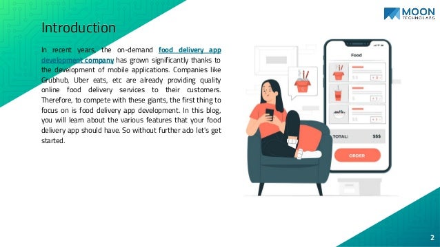 Introduction
In recent years, the on-demand food delivery app
development company has grown significantly thanks to
the development of mobile applications. Companies like
Grubhub, Uber eats, etc are already providing quality
online food delivery services to their customers.
Therefore, to compete with these giants, the first thing to
focus on is food delivery app development. In this blog,
you will learn about the various features that your food
delivery app should have. So without further ado let's get
started.
2
 