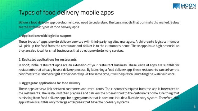 Types of food delivery mobile apps
Before a food delivery app development, you need to understand the basic models that dominate the market. Below
are the different types of food delivery apps:
1. Applications with logistics support
These types of apps provide delivery services with third-party logistics managers. A third-party logistics member
will pick up the food from the restaurant and deliver it to the customer's home. These apps have high potential as
they are also ideal for small businesses that do not provide delivery services.
2. Dedicated applications for restaurants
In short, niche restaurant apps are an extension of your restaurant business. These kinds of apps are suitable for
restaurants that already have a delivery process. By launching a food delivery app, these restaurants can deliver the
best meals to customers right at their doorstep. At the same time, it will help restaurants target a wider audience.
3. Aggregator applications for food delivery
These apps act as a link between customers and restaurants. The customer's request from the app is forwarded to
the restaurants. The restaurant then prepares and delivers the ordered food to the customer's home. One thing that
is missing from food delivery apps for aggregators is that it does not include a fixed delivery system. Therefore, this
application is suitable only for large enterprises that have their delivery systems.
3
 