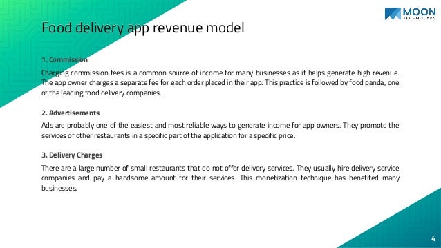 Food delivery app revenue model
1. Commission
Charging commission fees is a common source of income for many businesses as it helps generate high revenue.
The app owner charges a separate fee for each order placed in their app. This practice is followed by food panda, one
of the leading food delivery companies.
2. Advertisements
Ads are probably one of the easiest and most reliable ways to generate income for app owners. They promote the
services of other restaurants in a specific part of the application for a specific price.
3. Delivery Charges
There are a large number of small restaurants that do not offer delivery services. They usually hire delivery service
companies and pay a handsome amount for their services. This monetization technique has benefited many
businesses.
4
 