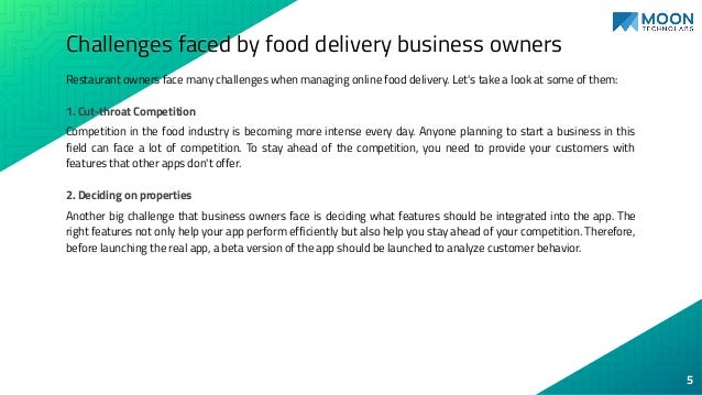 Challenges faced by food delivery business owners
Restaurant owners face many challenges when managing online food delivery. Let's take a look at some of them:
1. Cut-throat Competition
Competition in the food industry is becoming more intense every day. Anyone planning to start a business in this
field can face a lot of competition. To stay ahead of the competition, you need to provide your customers with
features that other apps don't offer.
2. Deciding on properties
Another big challenge that business owners face is deciding what features should be integrated into the app. The
right features not only help your app perform efficiently but also help you stay ahead of your competition. Therefore,
before launching the real app, a beta version of the app should be launched to analyze customer behavior.
5
 