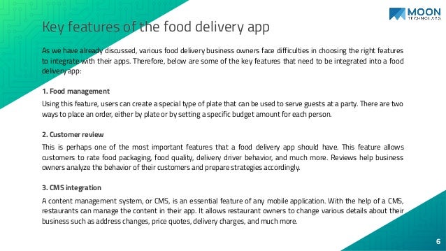 Key features of the food delivery app
As we have already discussed, various food delivery business owners face difficulties in choosing the right features
to integrate with their apps. Therefore, below are some of the key features that need to be integrated into a food
delivery app:
1. Food management
Using this feature, users can create a special type of plate that can be used to serve guests at a party. There are two
ways to place an order, either by plate or by setting a specific budget amount for each person.
2. Customer review
This is perhaps one of the most important features that a food delivery app should have. This feature allows
customers to rate food packaging, food quality, delivery driver behavior, and much more. Reviews help business
owners analyze the behavior of their customers and prepare strategies accordingly.
3. CMS integration
A content management system, or CMS, is an essential feature of any mobile application. With the help of a CMS,
restaurants can manage the content in their app. It allows restaurant owners to change various details about their
business such as address changes, price quotes, delivery charges, and much more.
6
 