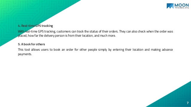 4. Real-time GPS tracking
With real-time GPS tracking, customers can track the status of their orders. They can also check when the order was
placed, how far the delivery person is from their location, and much more.
5. A book for others
This tool allows users to book an order for other people simply by entering their location and making advance
payments.
7
 